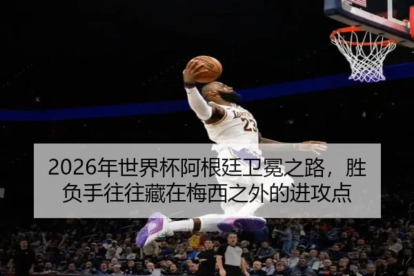 2026年世界杯阿根廷卫冕之路，胜负手往往藏在梅西之外的进攻点