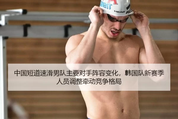 中国短道速滑男队主要对手阵容变化，韩国队新赛季人员调整牵动竞争格局